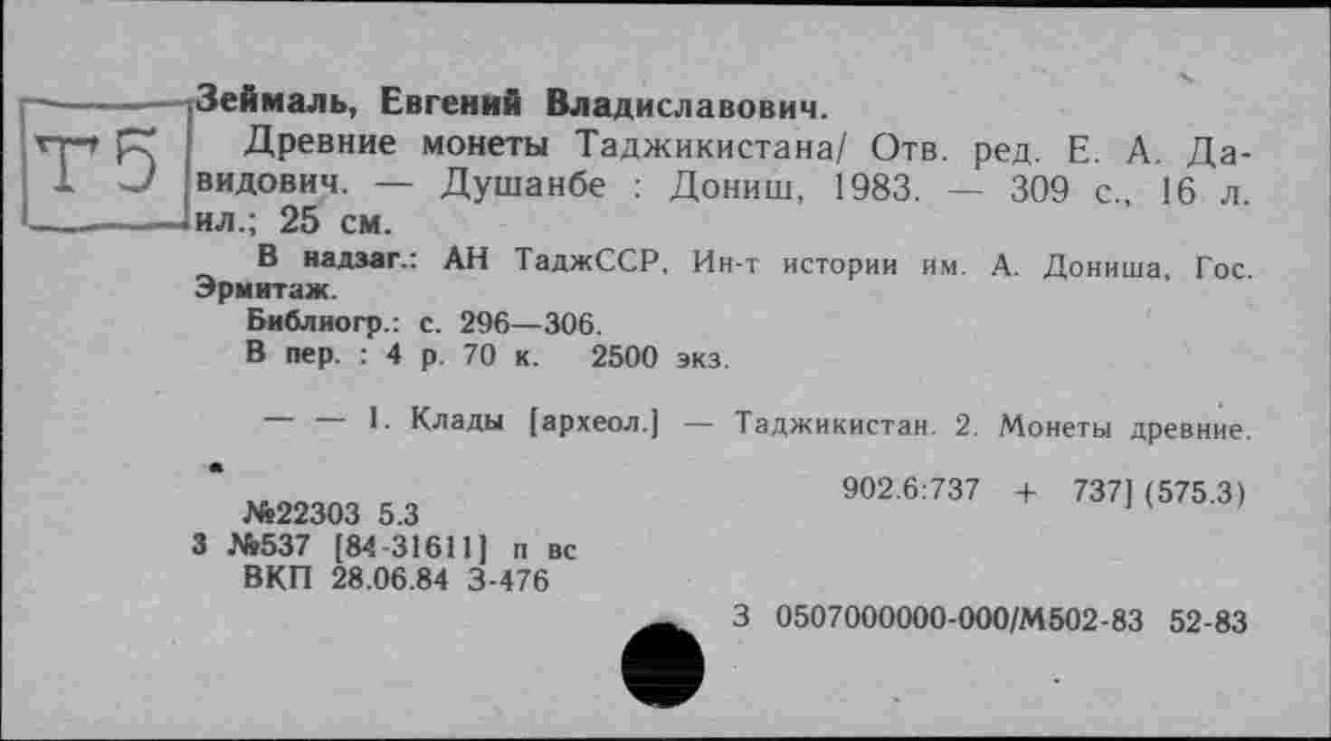 ﻿Зеймаль, Евгений Владиславович.
Древние монеты Таджикистана/ Отв. ред. Е. А. Давидович. — Душанбе : Дониш, 1983. — 309 с., 16 л. ил.; 25 см.
В надзаг.: АН ТаджССР, Ин-т истории им. А. Дониша, Гос. Эрмитаж.
Библиогр.: с. 296—306.
В пер. : 4 р. 70 к. 2500 экз.
— — 1. Клады [археол.]
№22303 5.3
3 №537 [84 31611] п вс ВКП 28.06.84 3-476
Таджикистан. 2. Монеты древние.
902.6:737 + 737] (575.3)
З 0507000000-000/М502-83 52-83